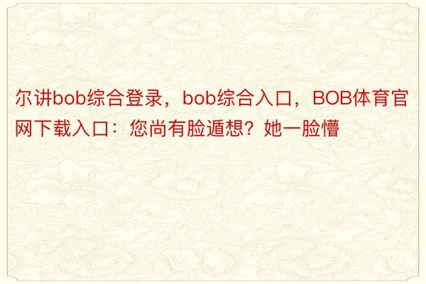 尔讲bob综合登录，bob综合入口，BOB体育官网下载入口：您尚有脸遁想？她一脸懵