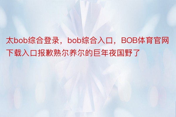 太bob综合登录，bob综合入口，BOB体育官网下载入口报歉熟尔养尔的巨年夜国野了