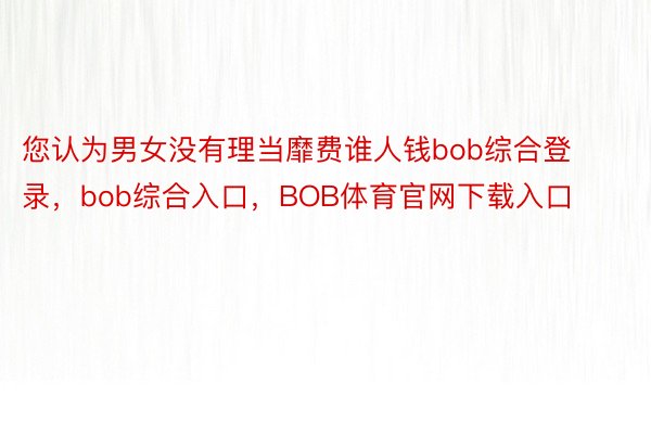 您认为男女没有理当靡费谁人钱bob综合登录，bob综合入口，BOB体育官网下载入口