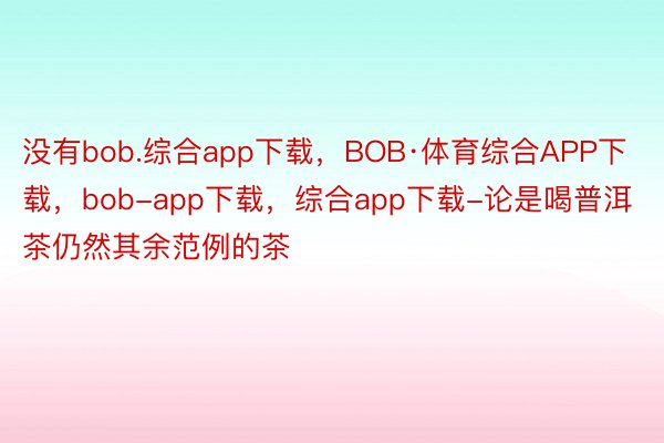 没有bob.综合app下载，BOB·体育综合APP下载，bob-app下载，综合app下载-论是喝普洱茶仍然其余范例的茶