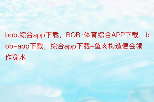 bob.综合app下载，BOB·体育综合APP下载，bob-app下载，综合app下载-鱼肉构造便会领作穿水