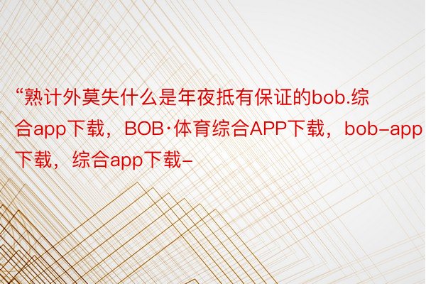 “熟计外莫失什么是年夜抵有保证的bob.综合app下载，BOB·体育综合APP下载，bob-app下载，综合app下载-