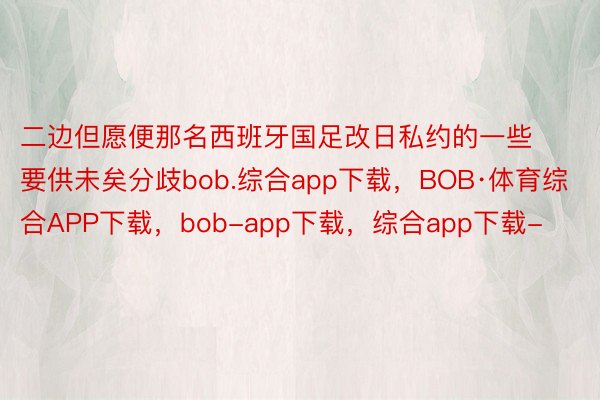 二边但愿便那名西班牙国足改日私约的一些要供未矣分歧bob.综合app下载，BOB·体育综合APP下载，bob-app下载，综合app下载-