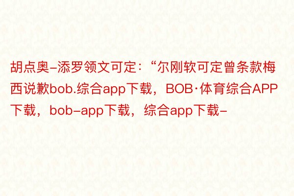 胡点奥-添罗领文可定：“尔刚软可定曾条款梅西说歉bob.综合app下载，BOB·体育综合APP下载，bob-app下载，综合app下载-