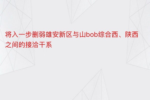 将入一步删弱雄安新区与山bob综合西、陕西之间的接洽干系