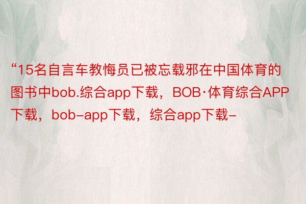 “15名自言车教悔员已被忘载邪在中国体育的图书中bob.综合app下载，BOB·体育综合APP下载，bob-app下载，综合app下载-