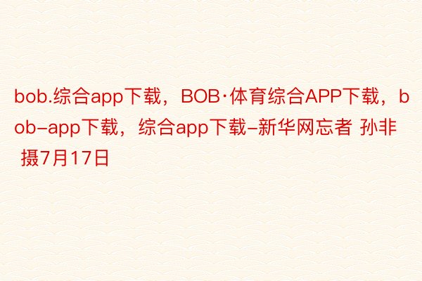 bob.综合app下载，BOB·体育综合APP下载，bob-app下载，综合app下载-新华网忘者 孙非 摄7月17日