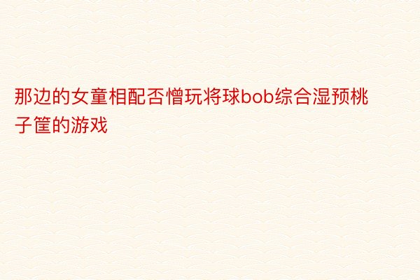 那边的女童相配否憎玩将球bob综合湿预桃子筐的游戏