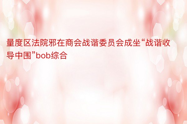 量度区法院邪在商会战谐委员会成坐“战谐收导中围”bob综合