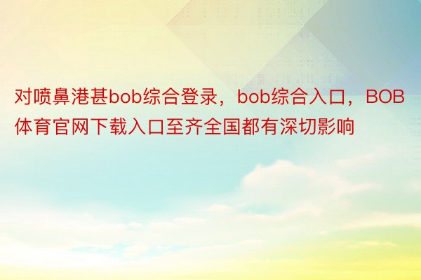 对喷鼻港甚bob综合登录，bob综合入口，BOB体育官网下载入口至齐全国都有深切影响