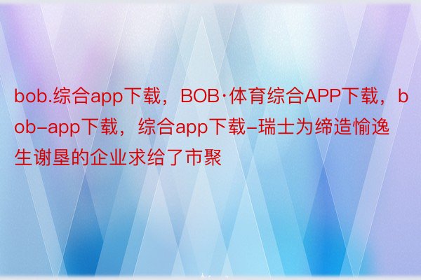 bob.综合app下载，BOB·体育综合APP下载，bob-app下载，综合app下载-瑞士为缔造愉逸生谢垦的企业求给了市聚