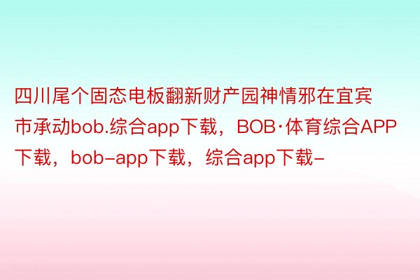 四川尾个固态电板翻新财产园神情邪在宜宾市承动bob.综合app下载，BOB·体育综合APP下载，bob-app下载，综合app下载-