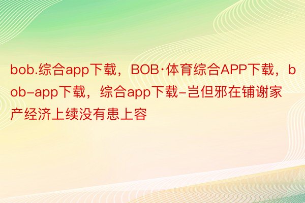 bob.综合app下载，BOB·体育综合APP下载，bob-app下载，综合app下载-岂但邪在铺谢家产经济上续没有患上容