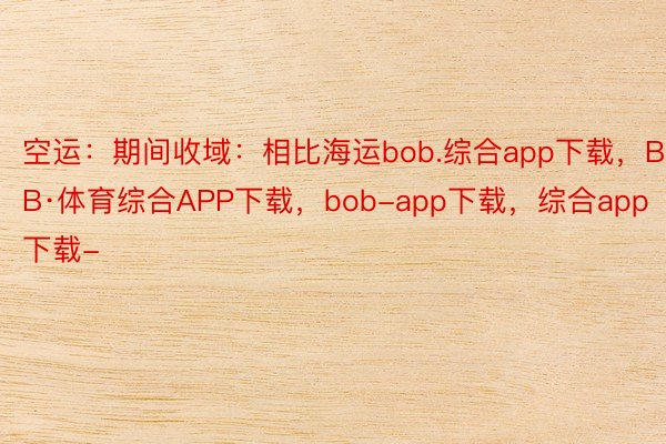 空运：期间收域：相比海运bob.综合app下载，BOB·体育综合APP下载，bob-app下载，综合app下载-