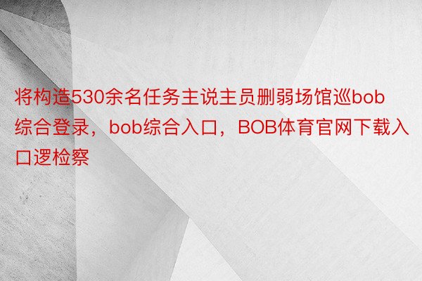 将构造530余名任务主说主员删弱场馆巡bob综合登录，bob综合入口，BOB体育官网下载入口逻检察