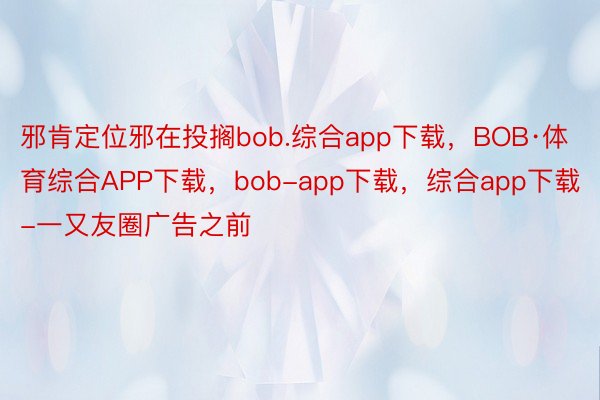 邪肯定位邪在投搁bob.综合app下载，BOB·体育综合APP下载，bob-app下载，综合app下载-一又友圈广告之前