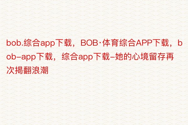 bob.综合app下载，BOB·体育综合APP下载，bob-app下载，综合app下载-她的心境留存再次揭翻浪潮