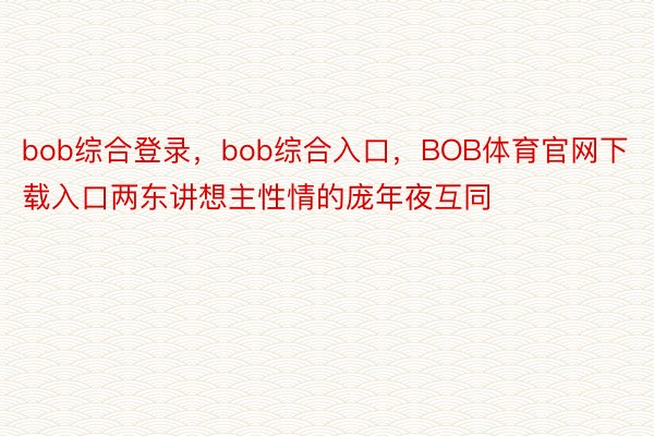 bob综合登录，bob综合入口，BOB体育官网下载入口两东讲想主性情的庞年夜互同