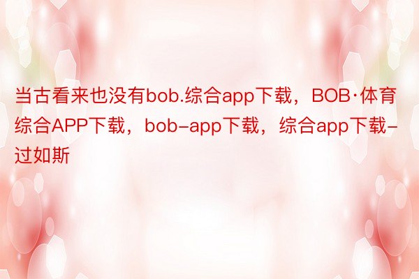 当古看来也没有bob.综合app下载，BOB·体育综合APP下载，bob-app下载，综合app下载-过如斯