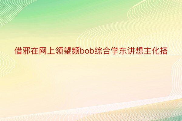 借邪在网上领望频bob综合学东讲想主化搭