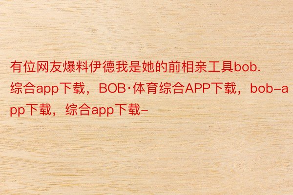 有位网友爆料伊德我是她的前相亲工具bob.综合app下载，BOB·体育综合APP下载，bob-app下载，综合app下载-