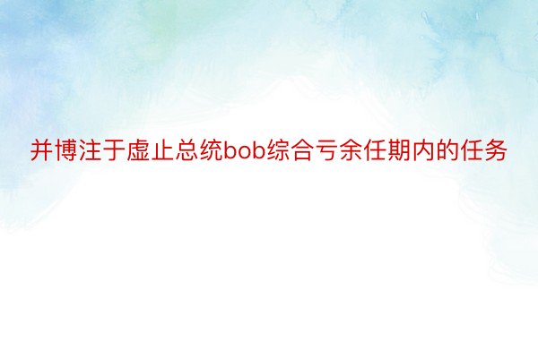 并博注于虚止总统bob综合亏余任期内的任务