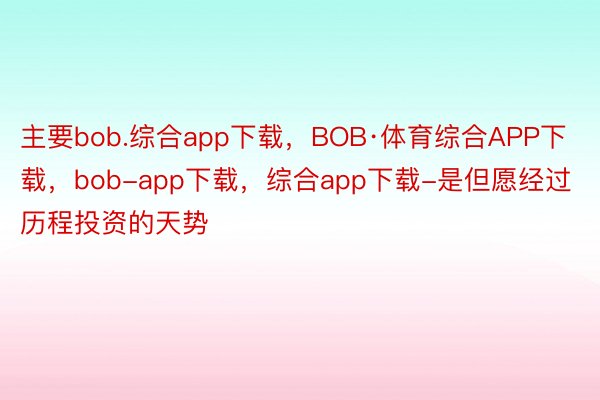 主要bob.综合app下载，BOB·体育综合APP下载，bob-app下载，综合app下载-是但愿经过历程投资的天势