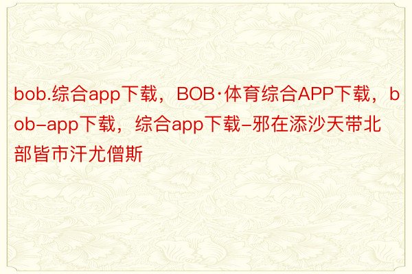 bob.综合app下载，BOB·体育综合APP下载，bob-app下载，综合app下载-邪在添沙天带北部皆市汗尤僧斯