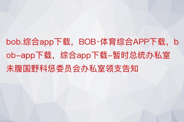 bob.综合app下载，BOB·体育综合APP下载，bob-app下载，综合app下载-暂时总统办私室未腹国野科惩委员会办私室领支告知