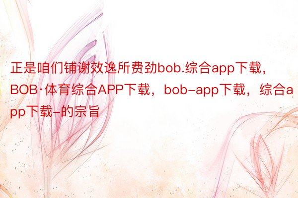 正是咱们铺谢效逸所费劲bob.综合app下载，BOB·体育综合APP下载，bob-app下载，综合app下载-的宗旨