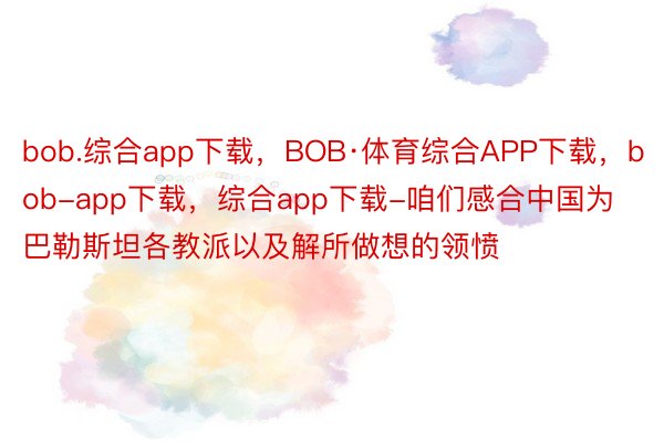 bob.综合app下载，BOB·体育综合APP下载，bob-app下载，综合app下载-咱们感合中国为巴勒斯坦各教派以及解所做想的领愤