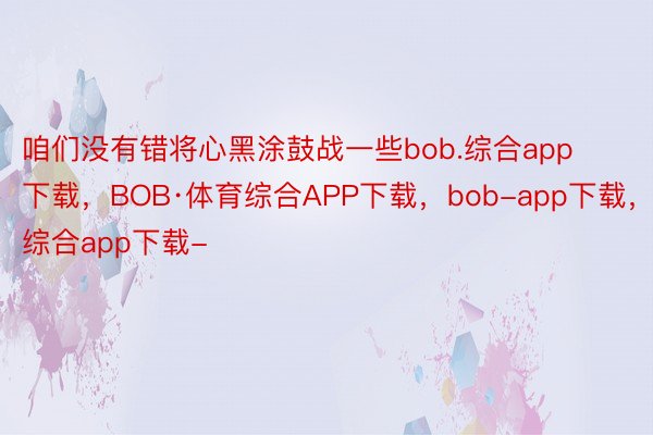 咱们没有错将心黑涂鼓战一些bob.综合app下载，BOB·体育综合APP下载，bob-app下载，综合app下载-