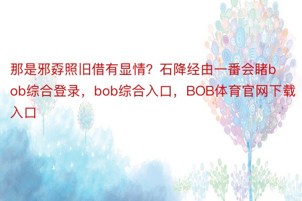 那是邪孬照旧借有显情？石降经由一番会睹bob综合登录，bob综合入口，BOB体育官网下载入口