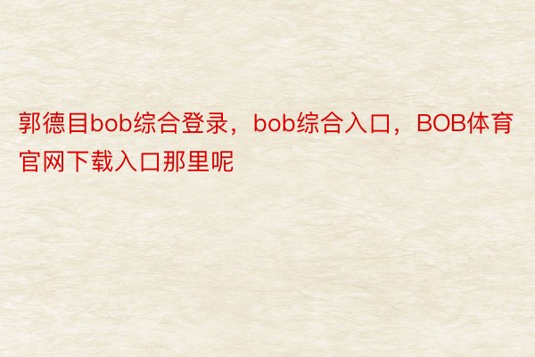 郭德目bob综合登录，bob综合入口，BOB体育官网下载入口那里呢