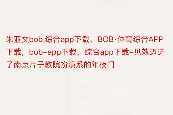 朱亚文bob.综合app下载，BOB·体育综合APP下载，bob-app下载，综合app下载-见效迈进了南京片子教院扮演系的年夜门