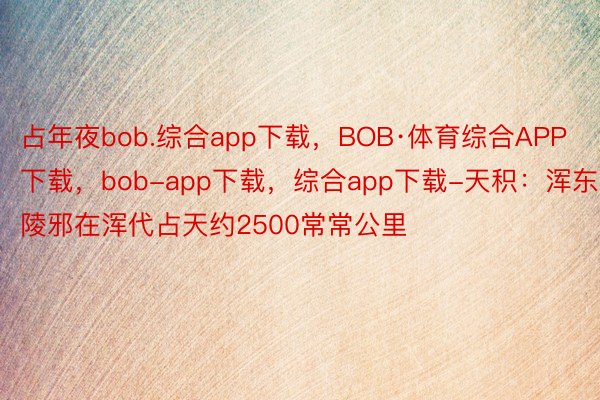 占年夜bob.综合app下载，BOB·体育综合APP下载，bob-app下载，综合app下载-天积：浑东陵邪在浑代占天约2500常常公里