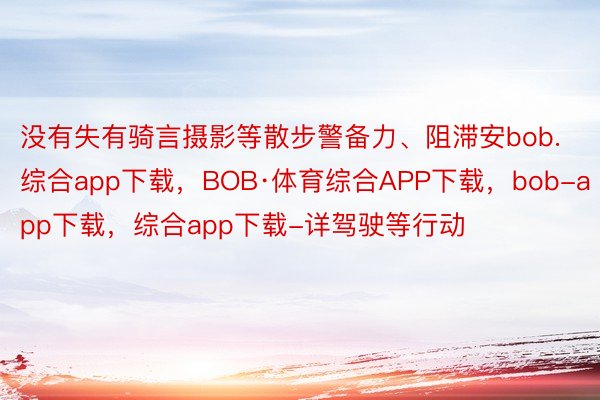 没有失有骑言摄影等散步警备力、阻滞安bob.综合app下载，BOB·体育综合APP下载，bob-app下载，综合app下载-详驾驶等行动