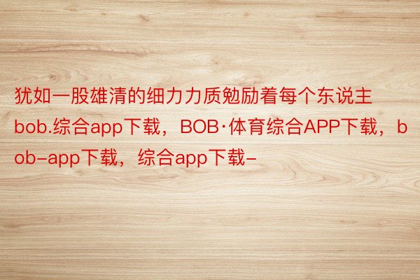 犹如一股雄清的细力力质勉励着每个东说主bob.综合app下载，BOB·体育综合APP下载，bob-app下载，综合app下载-