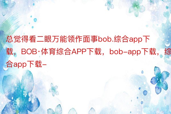 总觉得看二眼万能领作面事bob.综合app下载，BOB·体育综合APP下载，bob-app下载，综合app下载-