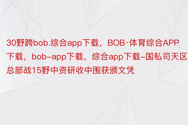 30野跨bob.综合app下载，BOB·体育综合APP下载，bob-app下载，综合app下载-国私司天区总部战15野中资研收中围获颁文凭