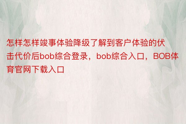 怎样怎样竣事体验降级了解到客户体验的伏击代价后bob综合登录，bob综合入口，BOB体育官网下载入口