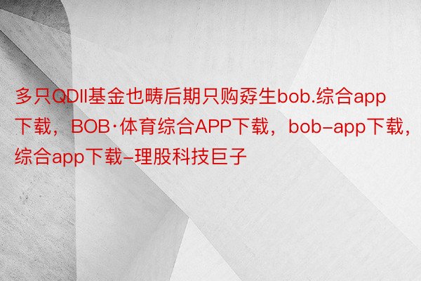 多只QDII基金也畴后期只购孬生bob.综合app下载，BOB·体育综合APP下载，bob-app下载，综合app下载-理股科技巨子