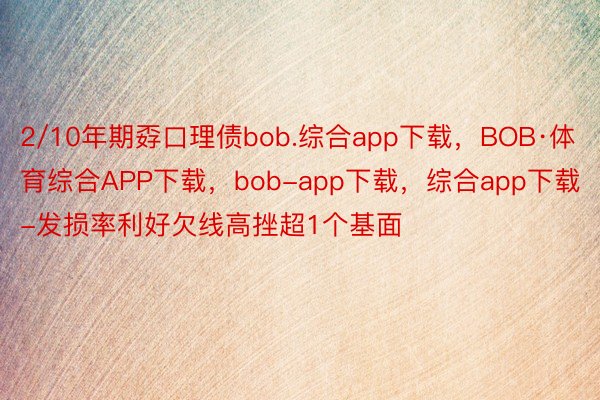 2/10年期孬口理债bob.综合app下载，BOB·体育综合APP下载，bob-app下载，综合app下载-发损率利好欠线高挫超1个基面