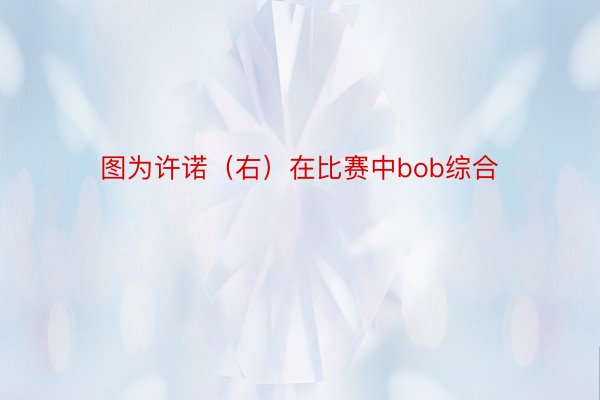 图为许诺（右）在比赛中bob综合