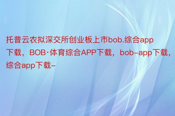 托普云农拟深交所创业板上市bob.综合app下载，BOB·体育综合APP下载，bob-app下载，综合app下载-