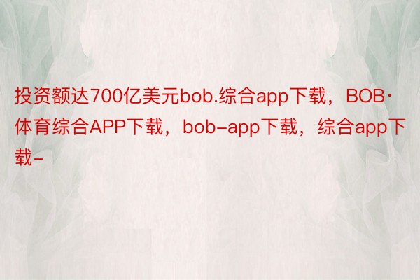 投资额达700亿美元bob.综合app下载，BOB·体育综合APP下载，bob-app下载，综合app下载-