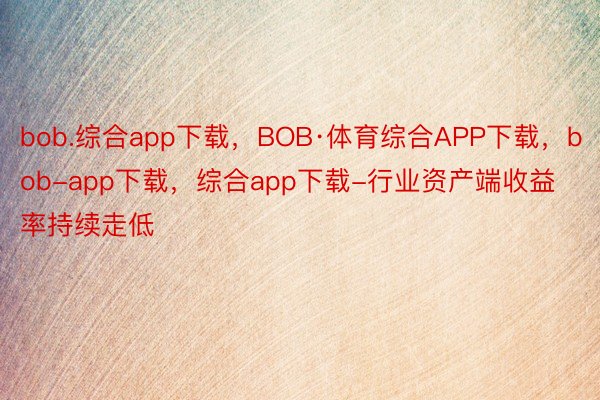 bob.综合app下载，BOB·体育综合APP下载，bob-app下载，综合app下载-行业资产端收益率持续走低