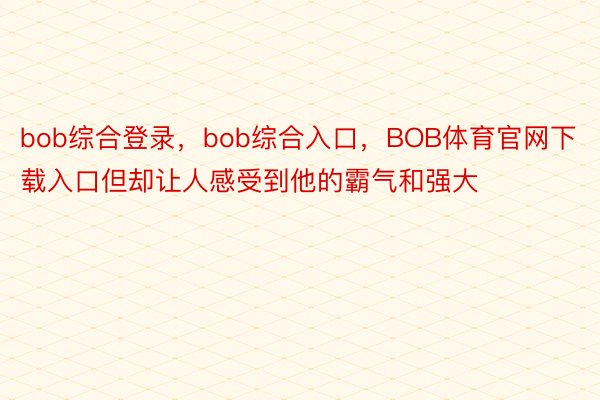 bob综合登录，bob综合入口，BOB体育官网下载入口但却让人感受到他的霸气和强大