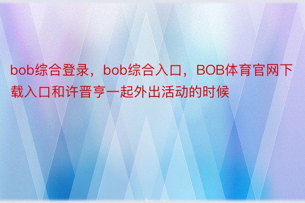 bob综合登录，bob综合入口，BOB体育官网下载入口和许晋亨一起外出活动的时候