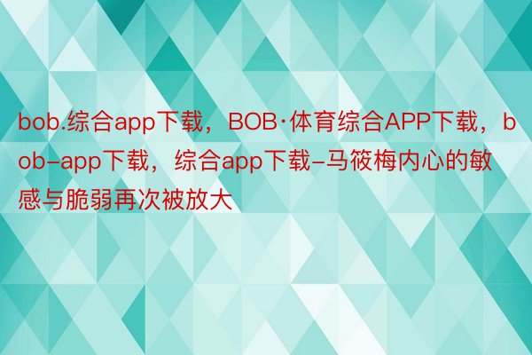 bob.综合app下载，BOB·体育综合APP下载，bob-app下载，综合app下载-马筱梅内心的敏感与脆弱再次被放大